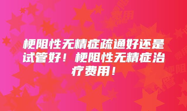 梗阻性无精症疏通好还是试管好！梗阻性无精症治疗费用！