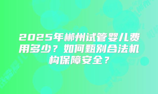 2025年郴州试管婴儿费用多少？如何甄别合法机构保障安全？