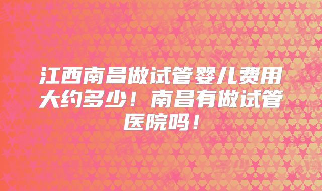 江西南昌做试管婴儿费用大约多少！南昌有做试管医院吗！