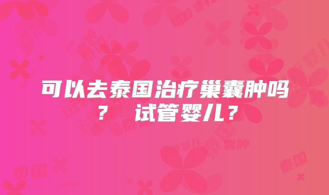 可以去泰国治疗巢囊肿吗？ 试管婴儿？