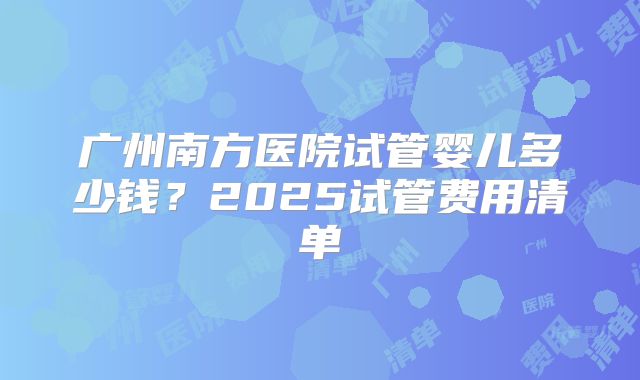 广州南方医院试管婴儿多少钱？2025试管费用清单