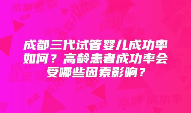 成都三代试管婴儿成功率如何？高龄患者成功率会受哪些因素影响？