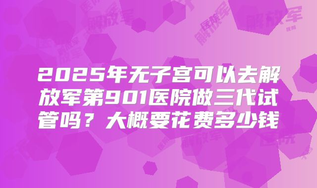 2025年无子宫可以去解放军第901医院做三代试管吗?大概要花费多少钱
