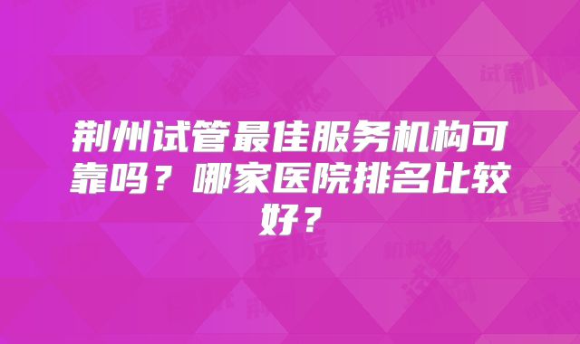 荆州试管最佳服务机构可靠吗？哪家医院排名比较好？