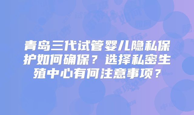 青岛三代试管婴儿隐私保护如何确保？选择私密生殖中心有何注意事项？