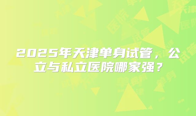 2025年天津单身试管，公立与私立医院哪家强？