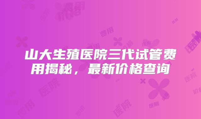山大生殖医院三代试管费用揭秘，最新价格查询