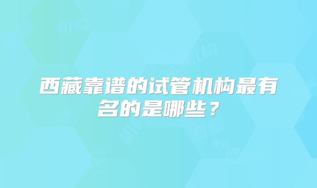 西藏靠谱的试管机构最有名的是哪些？