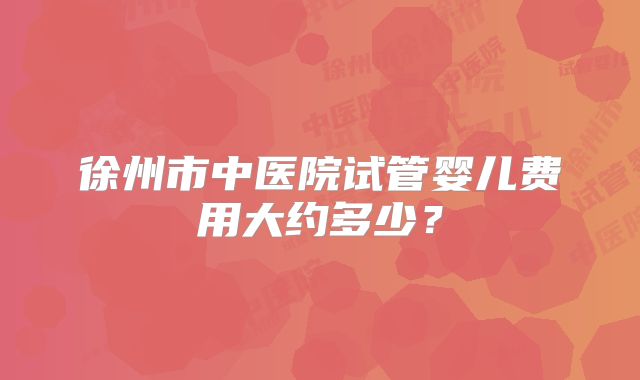 徐州市中医院试管婴儿费用大约多少?