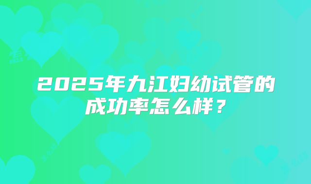 2025年九江妇幼试管的成功率怎么样？