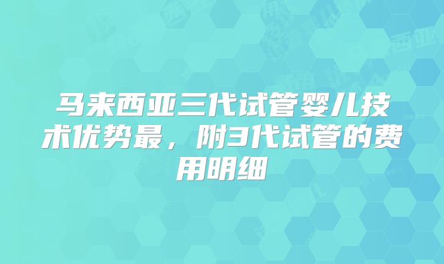 马来西亚三代试管婴儿技术优势最，附3代试管的费用明细