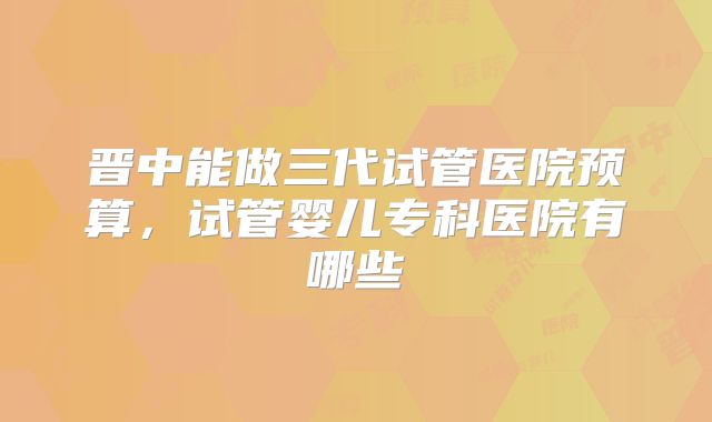 晋中能做三代试管医院预算,试管婴儿专科医院有哪些