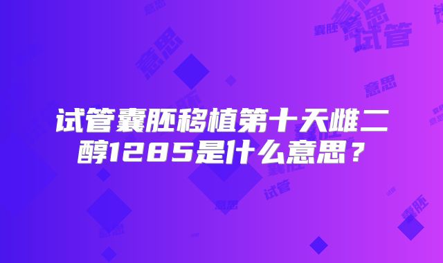 试管囊胚移植第十天雌二醇1285是什么意思?