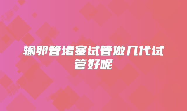 输卵管堵塞试管做几代试管好呢