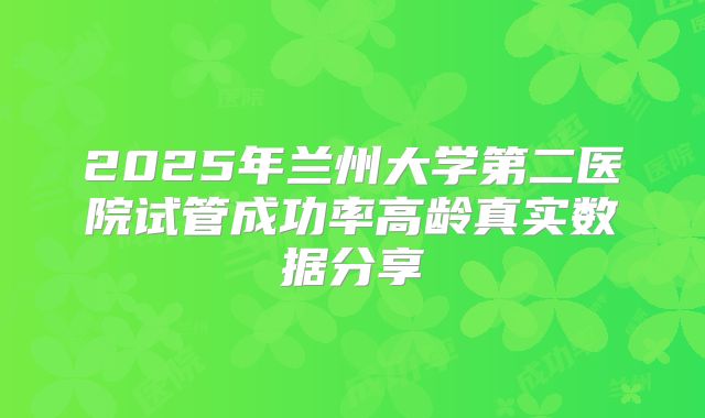 2025年兰州大学第二医院试管成功率高龄真实数据分享
