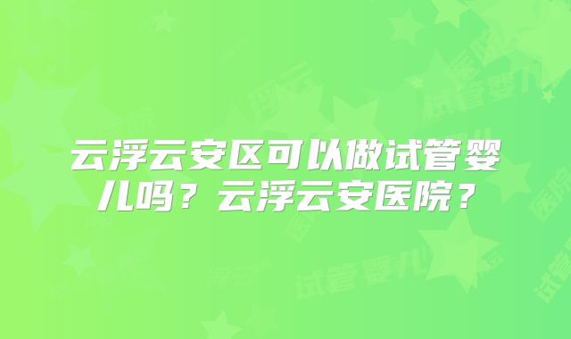 云浮云安区可以做试管婴儿吗？云浮云安医院？
