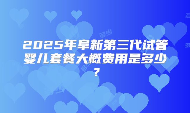 2025年阜新第三代试管婴儿套餐大概费用是多少？