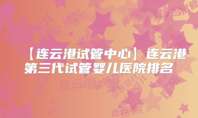 【连云港试管中心】连云港第三代试管婴儿医院排名