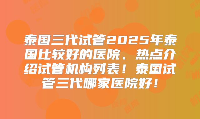 泰国三代试管2025年泰国比较好的医院、热点介绍试管机构列表！泰国试管三代哪家医院好！