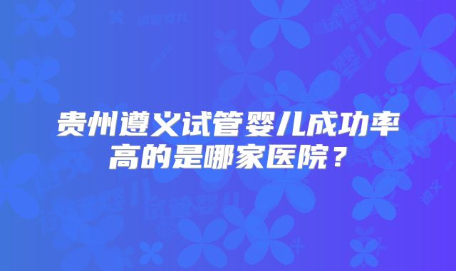 贵州遵义试管婴儿成功率高的是哪家医院?