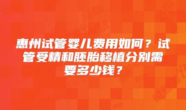 惠州试管婴儿费用如何?试管受精和胚胎移植分别需要多少钱?