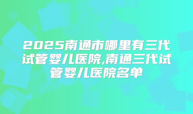 2025南通市哪里有三代试管婴儿医院,南通三代试管婴儿医院名单