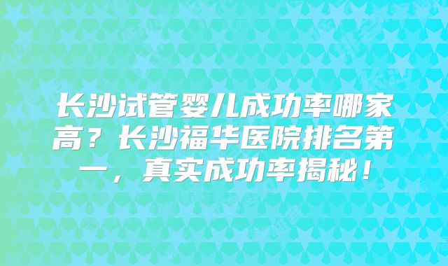 长沙试管婴儿成功率哪家高？长沙福华医院排名第一，真实成功率揭秘！