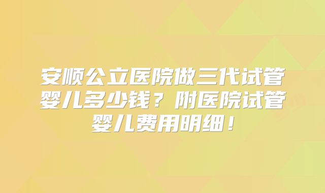 安顺公立医院做三代试管婴儿多少钱？附医院试管婴儿费用明细！