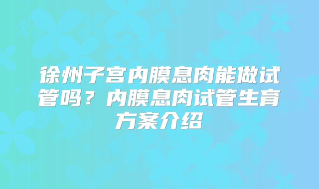 徐州子宫内膜息肉能做试管吗？内膜息肉试管生育方案介绍