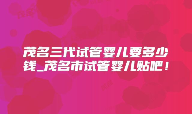 茂名三代试管婴儿要多少钱_茂名市试管婴儿贴吧！