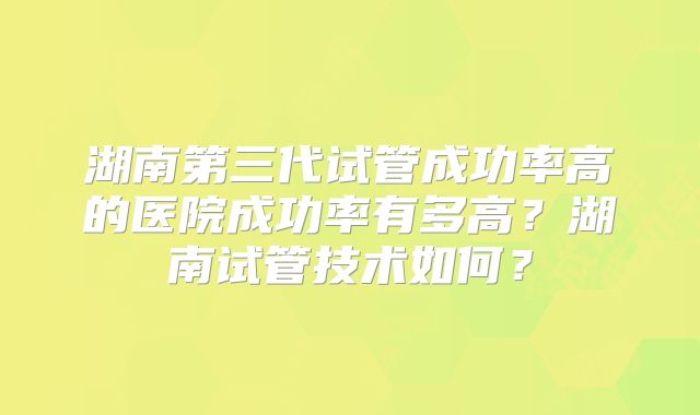 湖南第三代试管成功率高的医院成功率有多高？湖南试管技术如何？