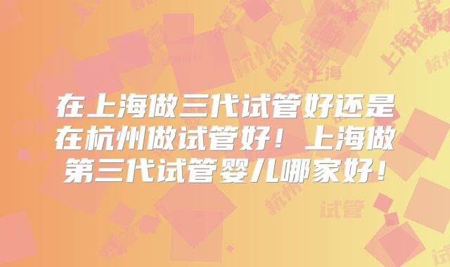 在上海做三代试管好还是在杭州做试管好！上海做第三代试管婴儿哪家好！