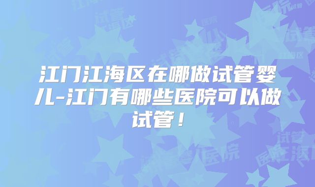 江门江海区在哪做试管婴儿-江门有哪些医院可以做试管！