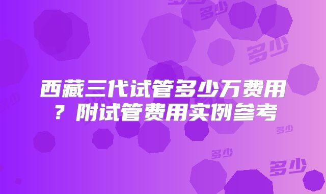 西藏三代试管多少万费用？附试管费用实例参考