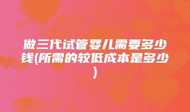 做三代试管婴儿需要多少钱(所需的较低成本是多少)