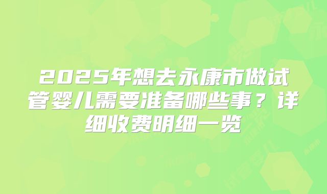 2025年想去永康市做试管婴儿需要准备哪些事？详细收费明细一览