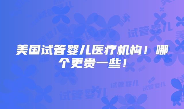 美国试管婴儿医疗机构!哪个更贵一些!
