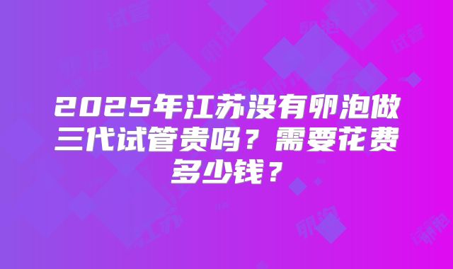 2025年江苏没有卵泡做三代试管贵吗？需要花费多少钱？