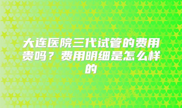 大连医院三代试管的费用贵吗？费用明细是怎么样的