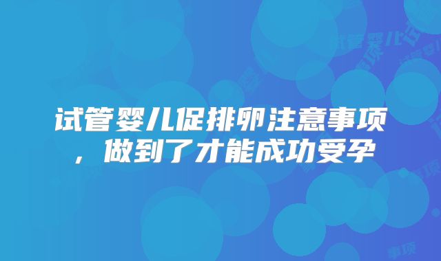 试管婴儿促排卵注意事项，做到了才能成功受孕