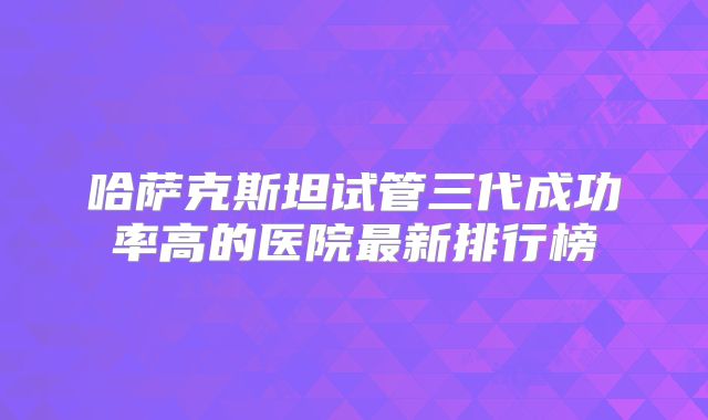 哈萨克斯坦试管三代成功率高的医院最新排行榜
