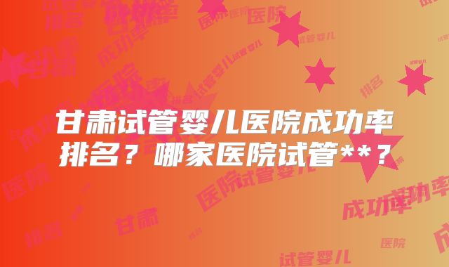 甘肃试管婴儿医院成功率排名？哪家医院试管**？
