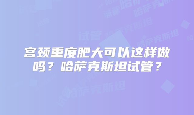 宫颈重度肥大可以这样做吗？哈萨克斯坦试管？