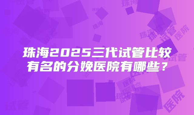 珠海2025三代试管比较有名的分娩医院有哪些?