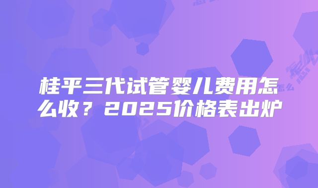 桂平三代试管婴儿费用怎么收？2025价格表出炉