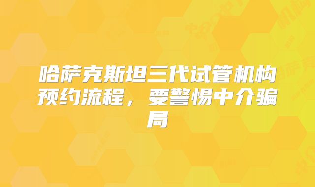 哈萨克斯坦三代试管机构预约流程，要警惕中介骗局