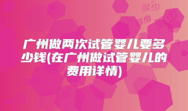 广州做两次试管婴儿要多少钱(在广州做试管婴儿的费用详情)