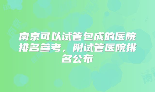 南京可以试管包成的医院排名参考，附试管医院排名公布