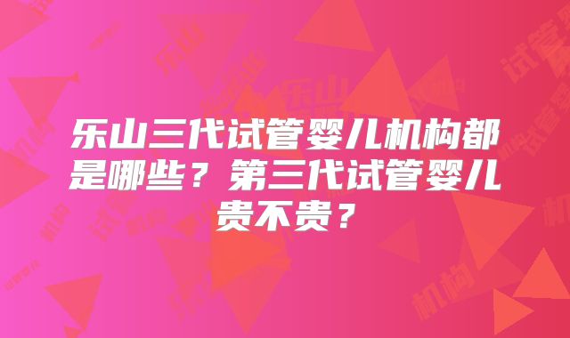 乐山三代试管婴儿机构都是哪些？第三代试管婴儿贵不贵？