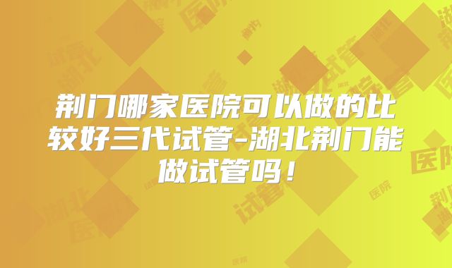 荆门哪家医院可以做的比较好三代试管-湖北荆门能做试管吗！
